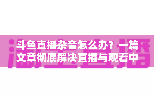 斗鱼直播杂音怎么办?一篇文章彻底解决直播与观看中的声音困扰 斗鱼直播杂音怎么办?一篇文章彻底解决直播与观看中的声音困扰