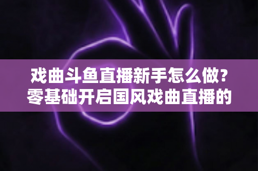 戏曲斗鱼直播新手怎么做?零基础开启国风戏曲直播的全方位实战指南 戏曲斗鱼直播新手怎么做?零基础开启国风戏曲直播的全方位实战指南