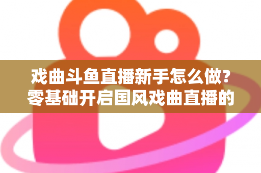戏曲斗鱼直播新手怎么做？零基础开启国风戏曲直播的全方位实战指南