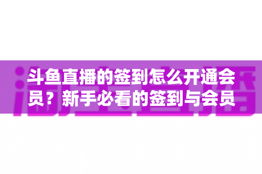 斗鱼直播的签到怎么开通会员？新手必看的签到与会员开通全流程指南