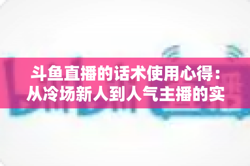 斗鱼直播的话术使用心得：从冷场新人到人气主播的实战沟通指南