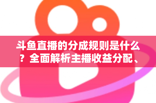 斗鱼直播的分成规则是什么?全面解析主播收益分配、签约模式与提现指南 斗鱼直播的分成规则是什么?全面解析主播收益分配、签约模式与提现指南