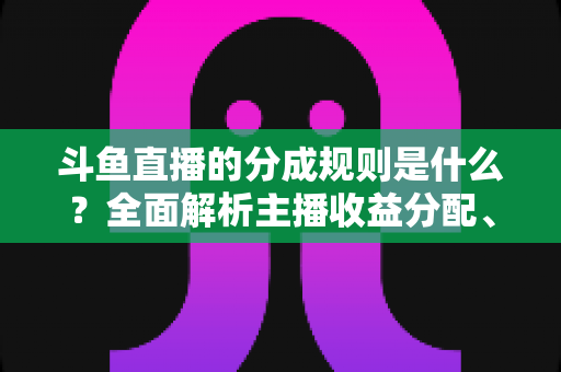 斗鱼直播的分成规则是什么？全面解析主播收益分配、签约模式与提现指南