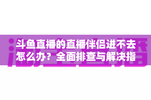 斗鱼直播的直播伴侣进不去怎么办?全面排查与解决指南助你快速恢复直播 斗鱼直播的直播伴侣进不去怎么办?全面排查与解决指南助你快速恢复直播