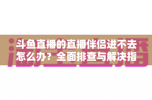斗鱼直播的直播伴侣进不去怎么办?全面排查与解决指南助你快速恢复直播 斗鱼直播的直播伴侣进不去怎么办?全面排查与解决指南助你快速恢复直播