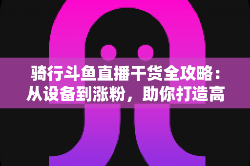 骑行斗鱼直播干货全攻略：从设备到涨粉，助你打造高人气户外骑行直播间