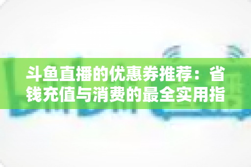 斗鱼直播的优惠券推荐:省钱充值与消费的最全实用指南 斗鱼直播的优惠券推荐:省钱充值与消费的最全实用指南