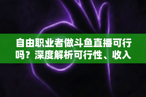 自由职业者做斗鱼直播可行吗?深度解析可行性、收入来源与实操指南 自由职业者做斗鱼直播可行吗?深度解析可行性、收入来源与实操指南