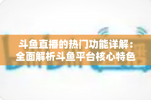 斗鱼直播的热门功能详解：全面解析斗鱼平台核心特色与实用使用指南