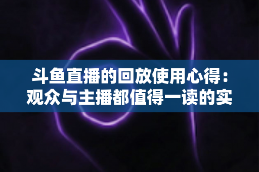 斗鱼直播的回放使用心得：观众与主播都值得一读的实战技巧全解析