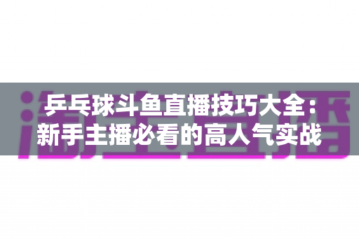 乒乓球斗鱼直播技巧大全:新手主播必看的高人气实战攻略与涨粉秘籍 乒乓球斗鱼直播技巧大全:新手主播必看的高人气实战攻略与涨粉秘籍