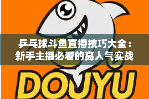 乒乓球斗鱼直播技巧大全:新手主播必看的高人气实战攻略与涨粉秘籍 乒乓球斗鱼直播技巧大全:新手主播必看的高人气实战攻略与涨粉秘籍