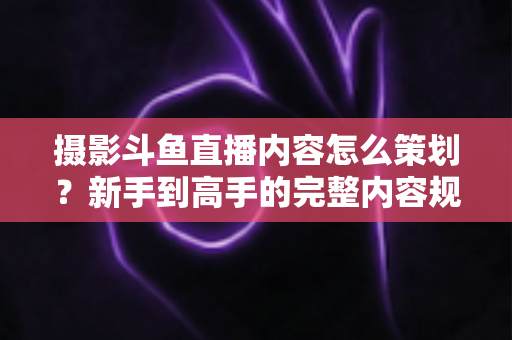 摄影斗鱼直播内容怎么策划？新手到高手的完整内容规划指南