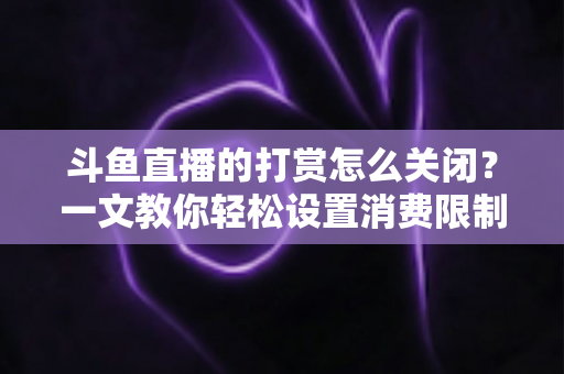 斗鱼直播的打赏怎么关闭？一文教你轻松设置消费限制与青少年模式