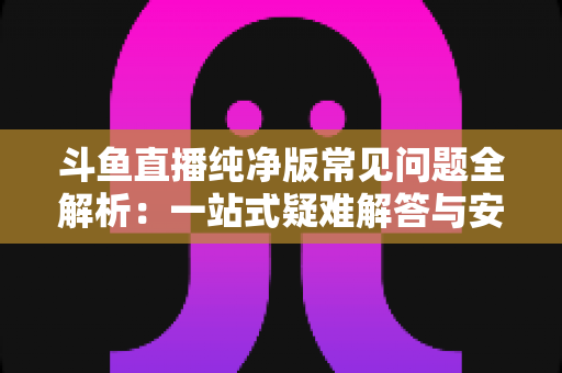 斗鱼直播纯净版常见问题全解析:一站式疑难解答与安全使用指南 斗鱼直播纯净版常见问题全解析:一站式疑难解答与安全使用指南