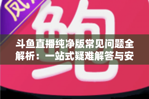 斗鱼直播纯净版常见问题全解析:一站式疑难解答与安全使用指南 斗鱼直播纯净版常见问题全解析:一站式疑难解答与安全使用指南