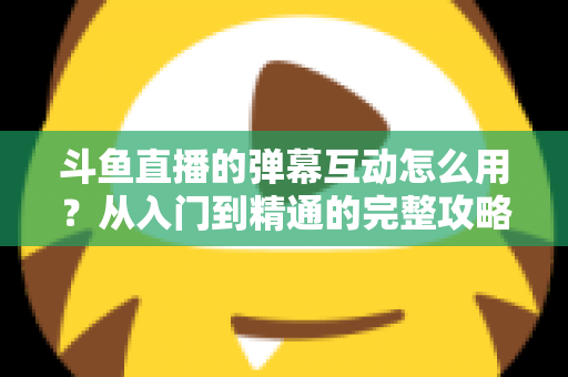 斗鱼直播的弹幕互动怎么用?从入门到精通的完整攻略,让你轻松玩转直播间氛围 斗鱼直播的弹幕互动怎么用?从入门到精通的完整攻略,让你轻松玩转直播间氛围