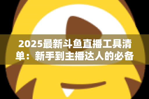 2025最新斗鱼直播工具清单：新手到主播达人的必备装备一站式指南