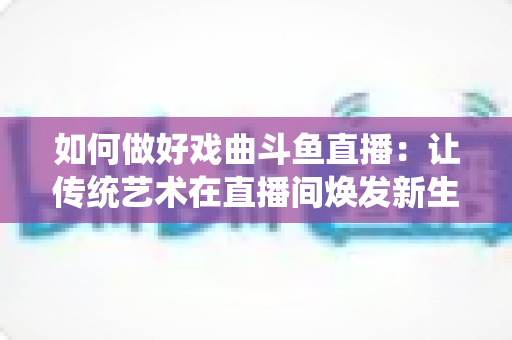 如何做好戏曲斗鱼直播:让传统艺术在直播间焕发新生的完整指南 如何做好戏曲斗鱼直播:让传统艺术在直播间焕发新生的完整指南