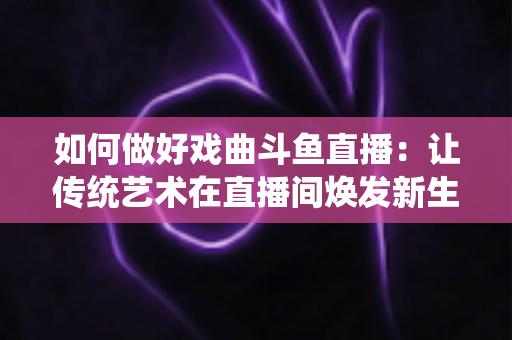 如何做好戏曲斗鱼直播:让传统艺术在直播间焕发新生的完整指南 如何做好戏曲斗鱼直播:让传统艺术在直播间焕发新生的完整指南