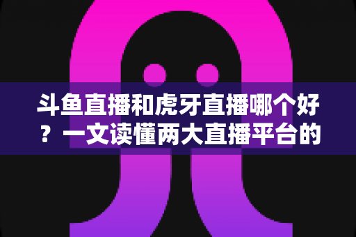 斗鱼直播和虎牙直播哪个好?一文读懂两大直播平台的全方位对比与选择指南 斗鱼直播和虎牙直播哪个好?一文读懂两大直播平台的全方位对比与选择指南