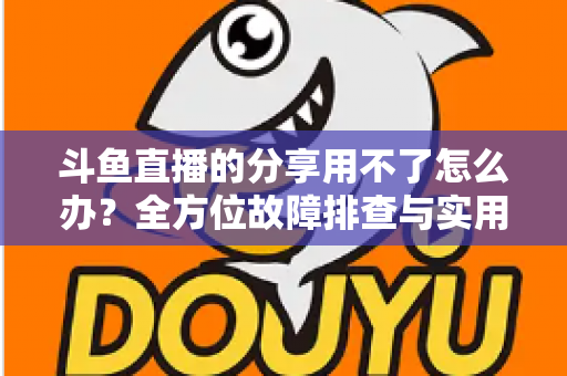 斗鱼直播的分享用不了怎么办?全方位故障排查与实用解决方案 斗鱼直播的分享用不了怎么办?全方位故障排查与实用解决方案
