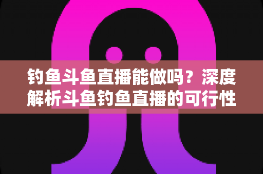钓鱼斗鱼直播能做吗?深度解析斗鱼钓鱼直播的可行性、开通条件与运营全攻略 钓鱼斗鱼直播能做吗?深度解析斗鱼钓鱼直播的可行性、开通条件与运营全攻略