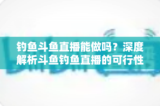 钓鱼斗鱼直播能做吗?深度解析斗鱼钓鱼直播的可行性、开通条件与运营全攻略 钓鱼斗鱼直播能做吗?深度解析斗鱼钓鱼直播的可行性、开通条件与运营全攻略