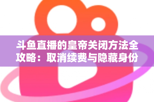 斗鱼直播的皇帝关闭方法全攻略：取消续费与隐藏身份的详细步骤指南