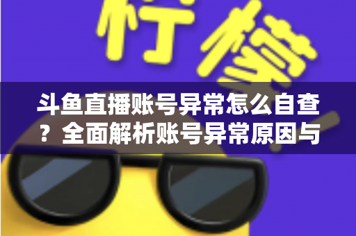 斗鱼直播账号异常怎么自查?全面解析账号异常原因与高效排查实用攻略 斗鱼直播账号异常怎么自查?全面解析账号异常原因与高效排查实用攻略