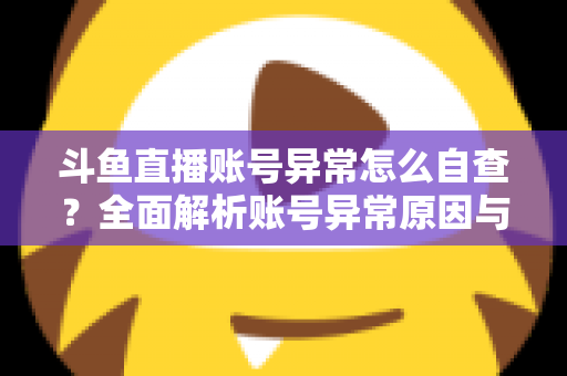 斗鱼直播账号异常怎么自查？全面解析账号异常原因与高效排查实用攻略