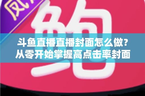 斗鱼直播直播封面怎么做？从零开始掌握高点击率封面制作全攻略