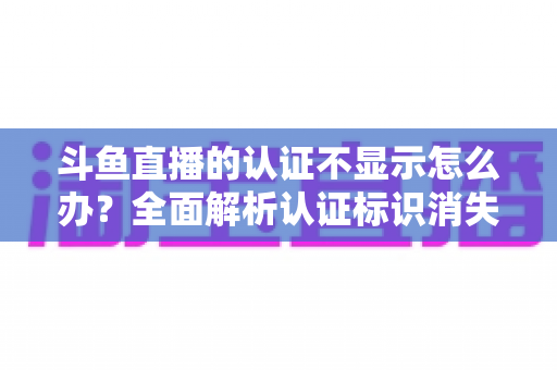 斗鱼直播的认证不显示怎么办?全面解析认证标识消失的原因与高效解决方案 斗鱼直播的认证不显示怎么办?全面解析认证标识消失的原因与高效解决方案