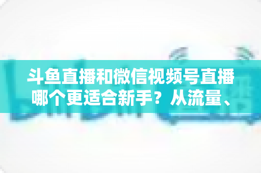 斗鱼直播和微信视频号直播哪个更适合新手？从流量、门槛到变现的全面深度解析指南