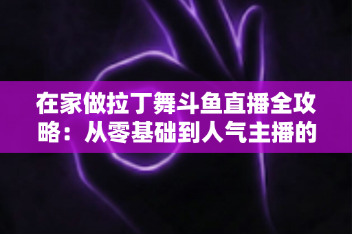 在家做拉丁舞斗鱼直播全攻略：从零基础到人气主播的实用指南