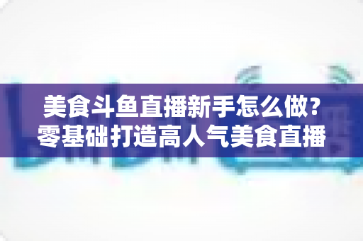 美食斗鱼直播新手怎么做?零基础打造高人气美食直播间的完整攻略 美食斗鱼直播新手怎么做?零基础打造高人气美食直播间的完整攻略
