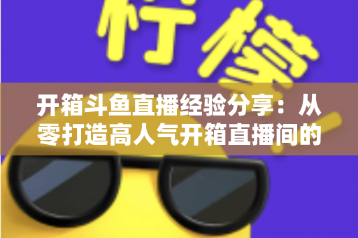 开箱斗鱼直播经验分享:从零打造高人气开箱直播间的实战指南 开箱斗鱼直播经验分享:从零打造高人气开箱直播间的实战指南