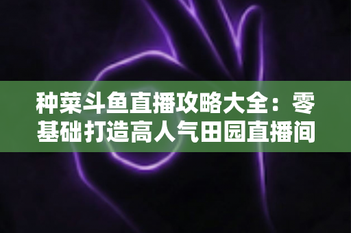种菜斗鱼直播攻略大全:零基础打造高人气田园直播间,涨粉变现一步到位 种菜斗鱼直播攻略大全:零基础打造高人气田园直播间,涨粉变现一步到位