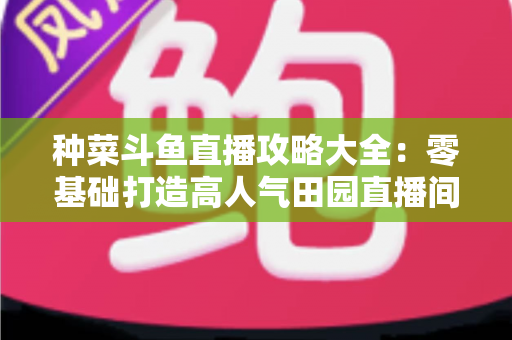种菜斗鱼直播攻略大全:零基础打造高人气田园直播间,涨粉变现一步到位 种菜斗鱼直播攻略大全:零基础打造高人气田园直播间,涨粉变现一步到位