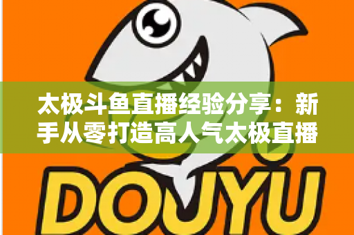 太极斗鱼直播经验分享：新手从零打造高人气太极直播间的实战指南