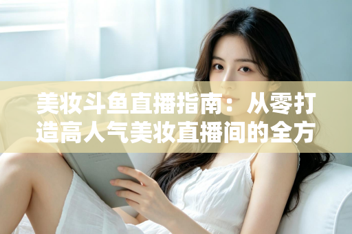美妆斗鱼直播指南：从零打造高人气美妆直播间的全方位攻略