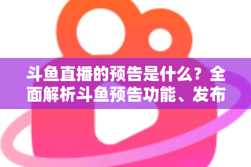 斗鱼直播的预告是什么？全面解析斗鱼预告功能、发布步骤与人气提升技巧