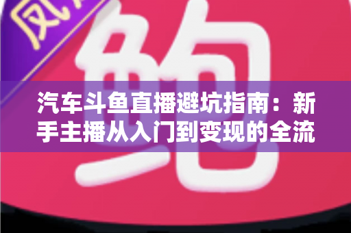 汽车斗鱼直播避坑指南：新手主播从入门到变现的全流程实战手册