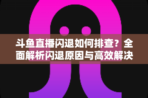 斗鱼直播闪退如何排查?全面解析闪退原因与高效解决方案指南 斗鱼直播闪退如何排查?全面解析闪退原因与高效解决方案指南