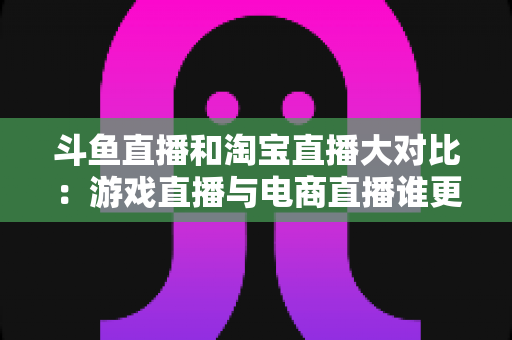 斗鱼直播和淘宝直播大对比：游戏直播与电商直播谁更胜一筹？深度解析助你选对平台