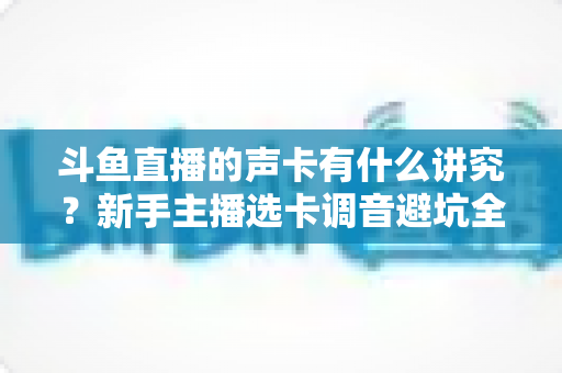 斗鱼直播的声卡有什么讲究？新手主播选卡调音避坑全攻略
