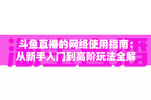 斗鱼直播的网络使用指南:从新手入门到高阶玩法全解析 斗鱼直播的网络使用指南:从新手入门到高阶玩法全解析