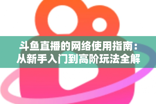 斗鱼直播的网络使用指南：从新手入门到高阶玩法全解析