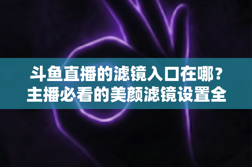 斗鱼直播的滤镜入口在哪？主播必看的美颜滤镜设置全攻略