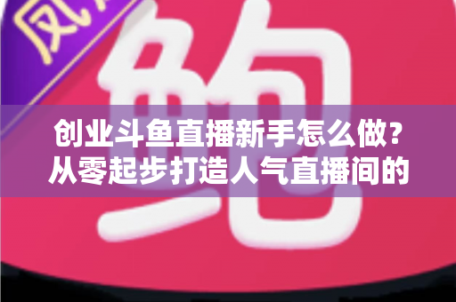 创业斗鱼直播新手怎么做？从零起步打造人气直播间的完整实战指南